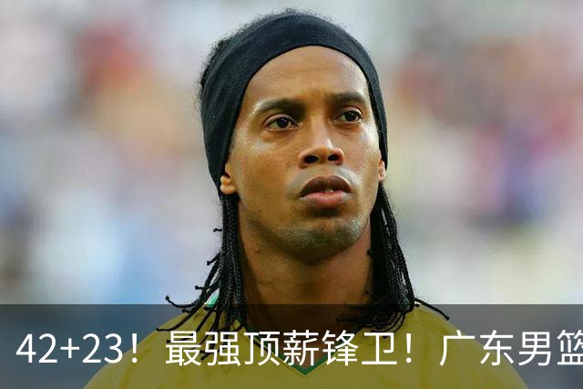 42+23！最强顶薪锋卫！广东男篮的第一苦主